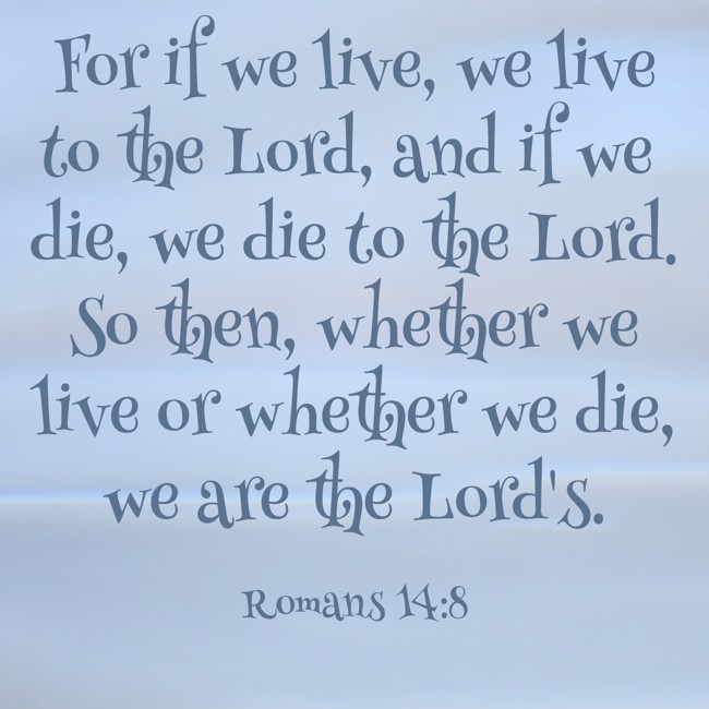 For if we live, we live to the Lord, and if we die, we die to the Lord. So then, whether we live or whether we die, we are the Lord's. - Romans 14:8