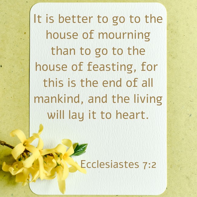 It is better to go to the house of mourning than to go to the house of feasting, for this is the end of all mankind, and the living will lay it to heart. - Ecclesiastes 7:2
