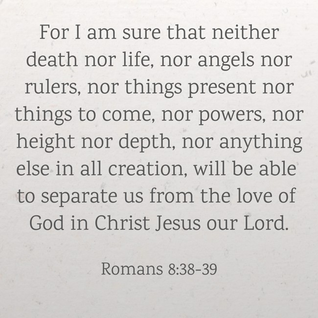 For I am sure that neither death nor life, nor angels nor rulers, nor things present nor things to come, nor powers, nor height nor depth, nor anything else in all creation, will be able to separate us from the love of God in Christ Jesus our Lord. - Romans 8:38-39