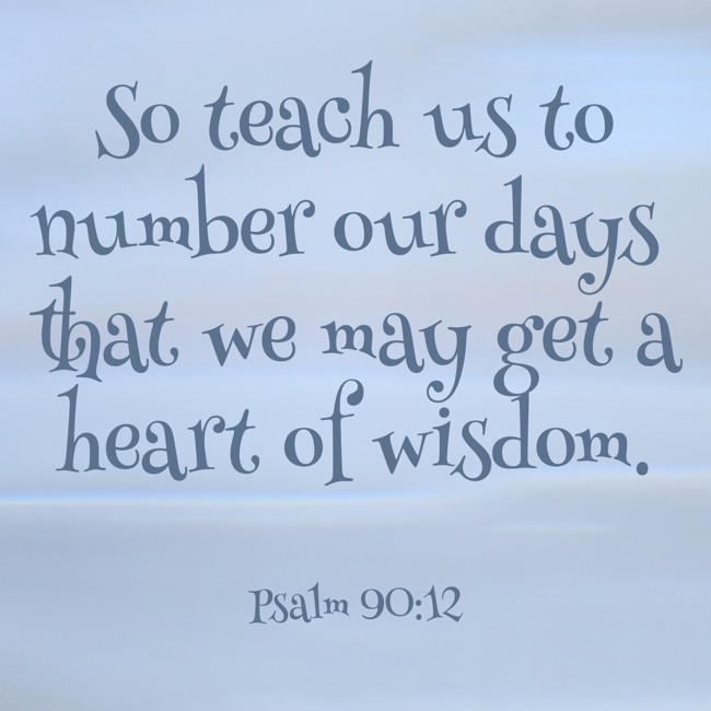 So teach us to number our days that we may get a heart of wisdom. - Psalm 90:12