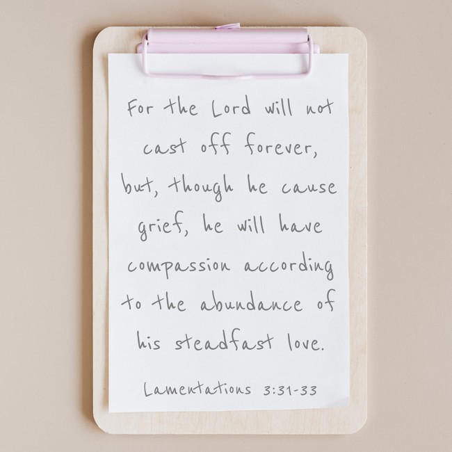 For the Lord will not cast off forever, but, though he cause grief, he will have compassion according to the abundance of his steadfast love. - Lamentations 3:31-33
