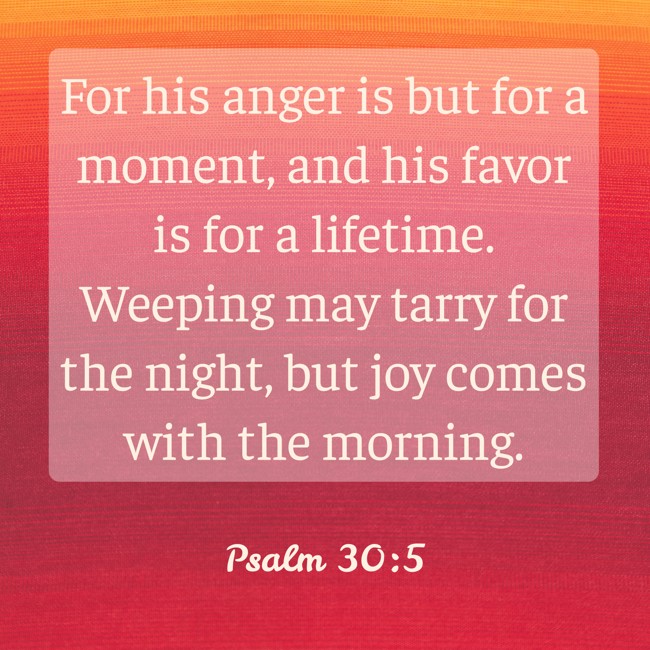 For his anger is but for a moment, and his favor is for a lifetime. Weeping may tarry for the night, but joy comes with the morning. - Psalm 30:5