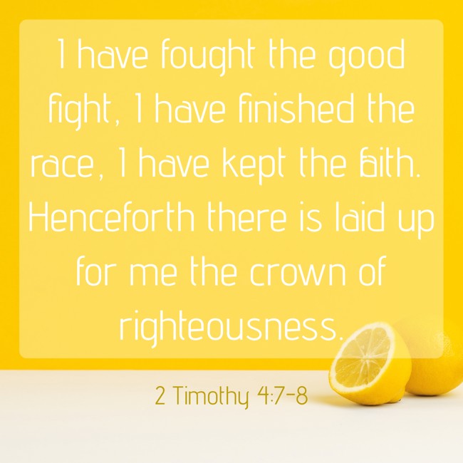 I have fought the good fight, I have finished the race, I have kept the faith. Henceforth there is laid up for me the crown of righteousness. - 2 Timothy 4:7-8