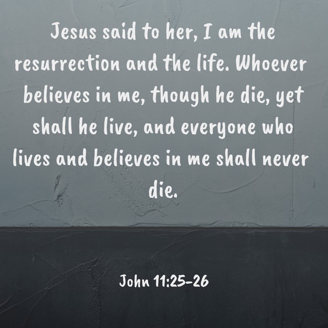 Jesus said to her, I am the resurrection and the life. Whoever believes in me, though he die, yet shall he live, and everyone who lives and believes in me shall never die. - John 11:25-26