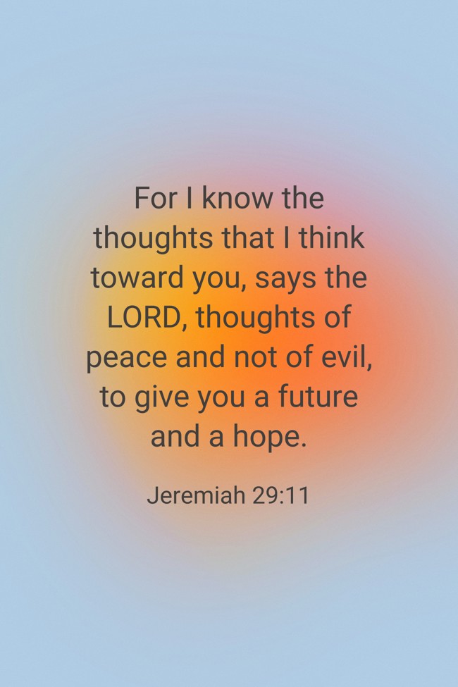 For I know the thoughts that I think toward you, says the LORD, thoughts of peace and not of evil, to give you a future and a hope. - Jeremiah 29:11