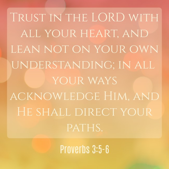 Trust in the LORD with all your heart, and lean not on your own understanding; in all your ways acknowledge Him, and He shall direct your paths. - Proverbs 3:5-6