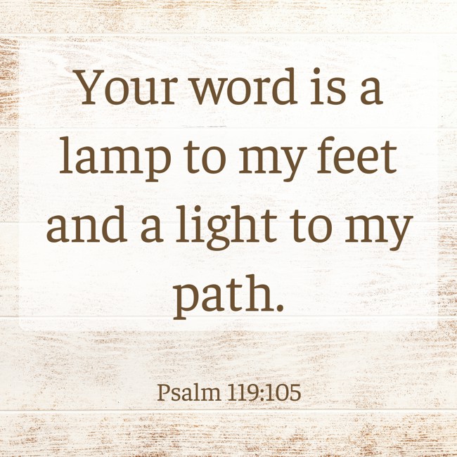Your word is a lamp to my feet and a light to my path. - Psalm 119:105