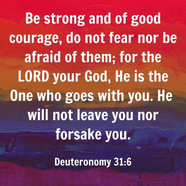 Be strong and of good courage, do not fear nor be afraid of them; for the LORD your God, He is the One who goes with you. He will not leave you nor forsake you. - Deuteronomy 31:6