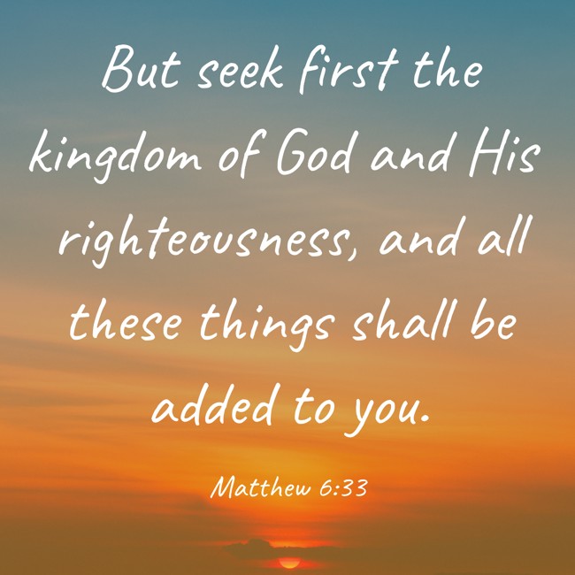 But seek first the kingdom of God and His righteousness, and all these things shall be added to you. - Matthew 6:33