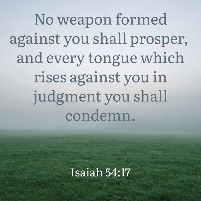 No weapon formed against you shall prosper, and every tongue which rises against you in judgment you shall condemn. - Isaiah 54:17