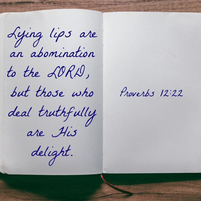 Lying lips are an abomination to the LORD, but those who deal truthfully are His delight. - Proverbs 12:22