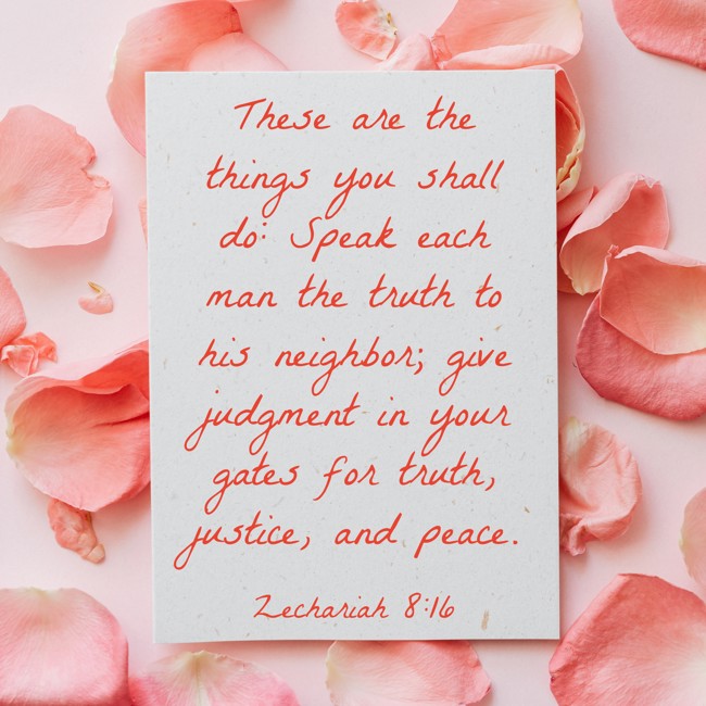 These are the things you shall do: Speak each man the truth to his neighbor; give judgment in your gates for truth, justice, and peace. - Zechariah 8:16