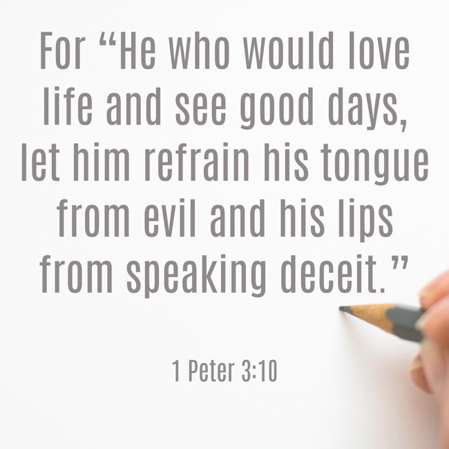 For “He who would love life and see good days, let him refrain his tongue from evil and his lips from speaking deceit.” - 1 Peter 3:10