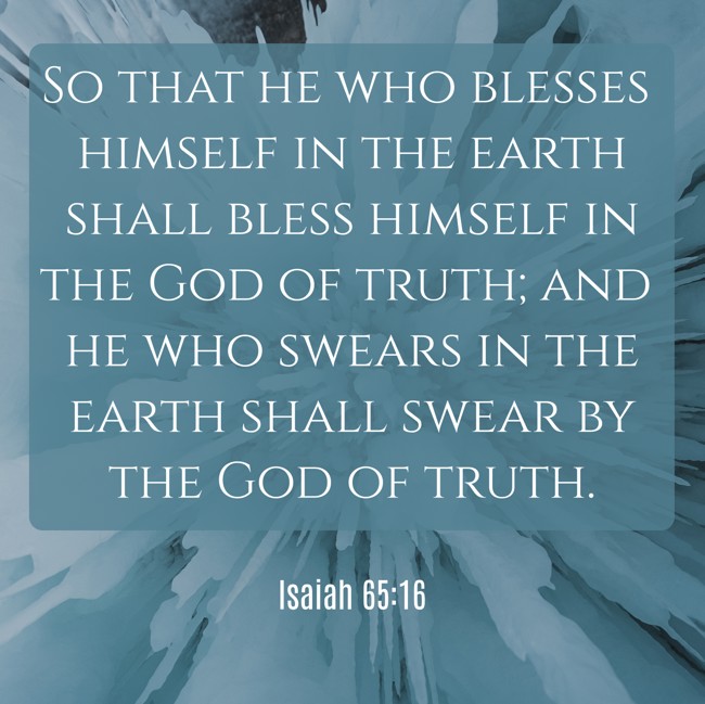 So that he who blesses himself in the earth shall bless himself in the God of truth; and he who swears in the earth shall swear by the God of truth. - Isaiah 65:16