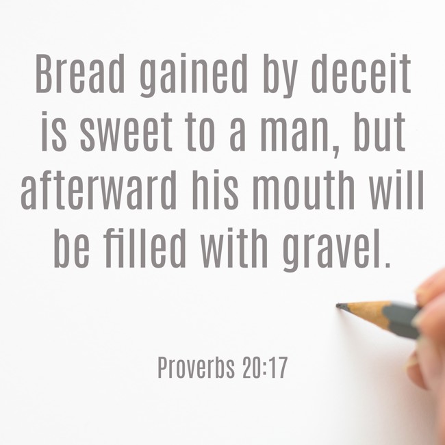Bread gained by deceit is sweet to a man, but afterward his mouth will be filled with gravel. - Proverbs 20:17
