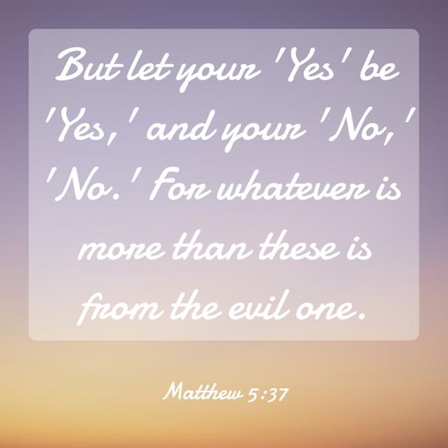 But let your 'Yes' be 'Yes,' and your 'No,' 'No.' For whatever is more than these is from the evil one. - Matthew 5:37