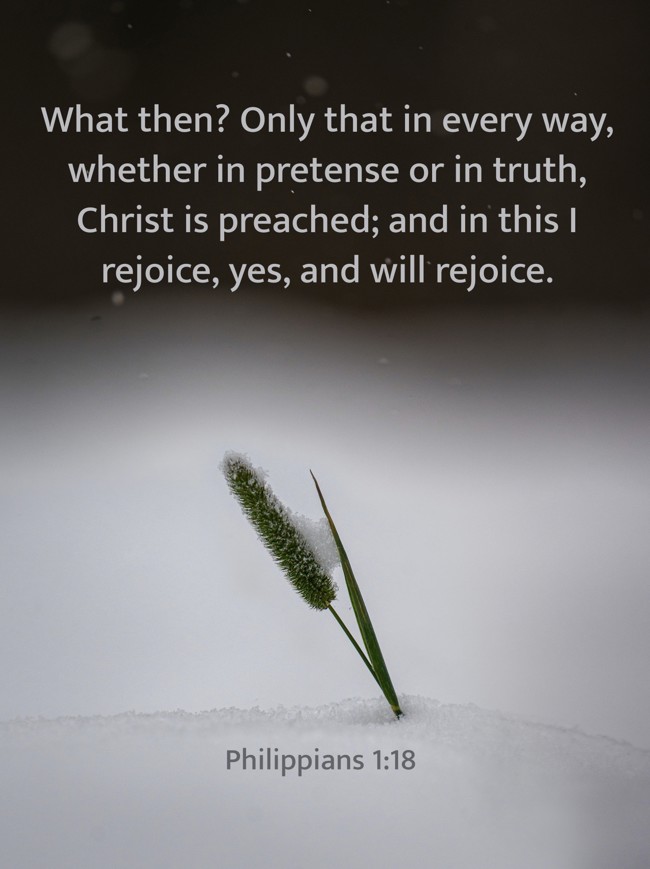 What then? Only that in every way, whether in pretense or in truth, Christ is preached; and in this I rejoice, yes, and will rejoice. - Philippians 1:18
