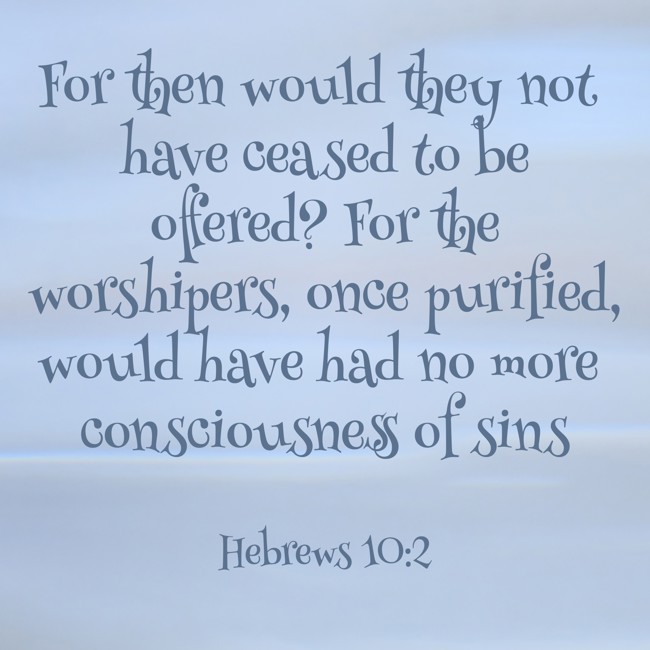 For then would they not have ceased to be offered? For the worshipers, once purified, would have had no more consciousness of sins - Hebrews 10:2