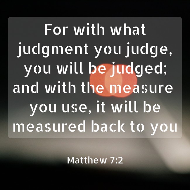 For with what judgment you judge, you will be judged; and with the measure you use, it will be measured back to you - Matthew 7:2