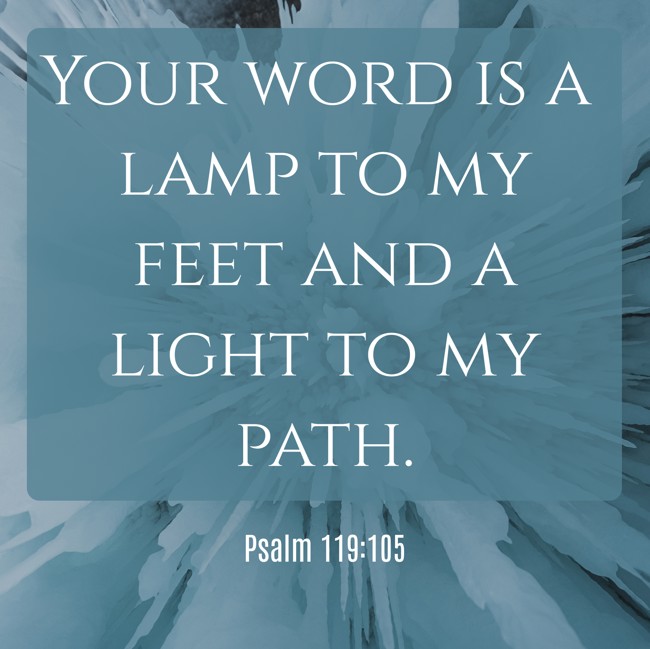 Your word is a lamp to my feet and a light to my path. - Psalm 119:105