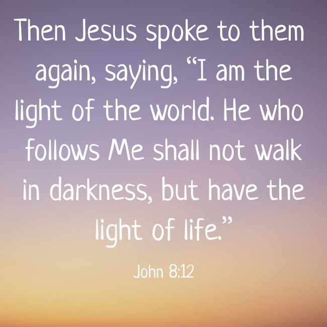 Then Jesus spoke to them again, saying, “I am the light of the world. He who follows Me shall not walk in darkness, but have the light of life.” - John 8:12