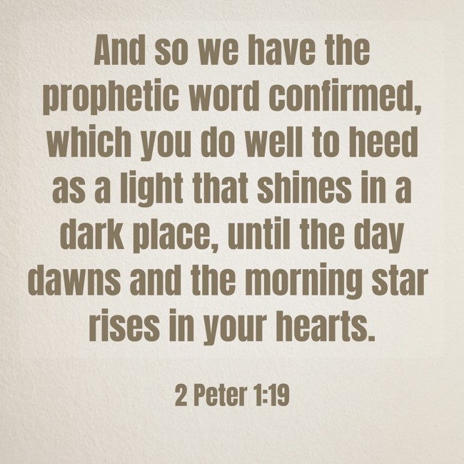 And so we have the prophetic word confirmed, which you do well to heed as a light that shines in a dark place, until the day dawns and the morning star rises in your hearts. - 2 Peter 1:19
