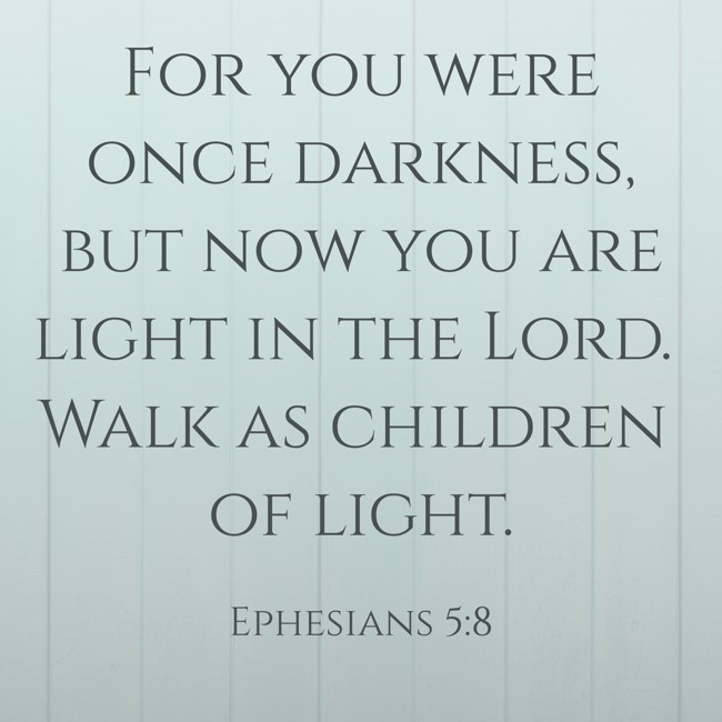 For you were once darkness, but now you are light in the Lord. Walk as children of light. - Ephesians 5:8