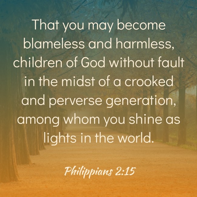 That you may become blameless and harmless, children of God without fault in the midst of a crooked and perverse generation, among whom you shine as lights in the world. - Philippians 2:15