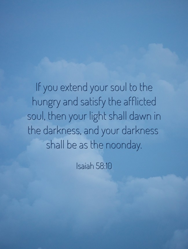 If you extend your soul to the hungry and satisfy the afflicted soul, then your light shall dawn in the darkness, and your darkness shall be as the noonday. - Isaiah 58:10