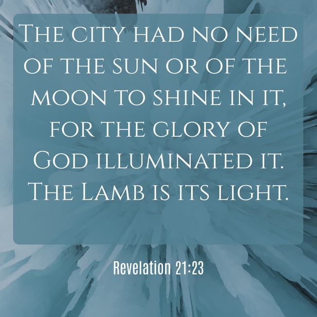 The city had no need of the sun or of the moon to shine in it, for the glory of God illuminated it. The Lamb is its light. - Revelation 21:23