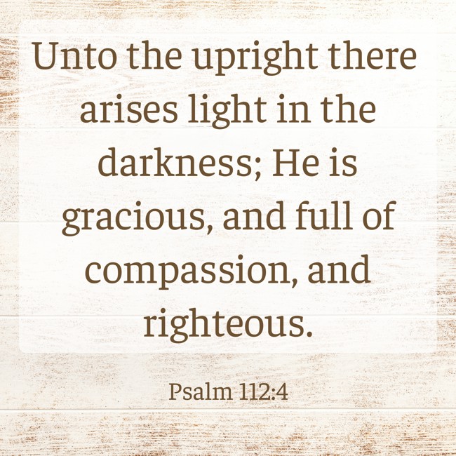 Unto the upright there arises light in the darkness; He is gracious, and full of compassion, and righteous. - Psalm 112:4