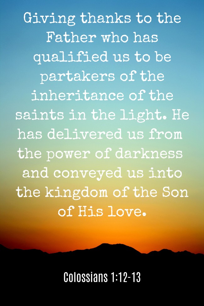 Giving thanks to the Father who has qualified us to be partakers of the inheritance of the saints in the light. He has delivered us from the power of darkness and conveyed us into the kingdom of the Son of His love. - Colossians 1:12-13