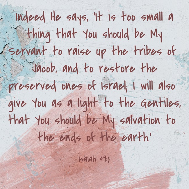 Indeed He says, ‘It is too small a thing that You should be My Servant to raise up the tribes of Jacob, and to restore the preserved ones of Israel; I will also give You as a light to the Gentiles, that You should be My salvation to the ends of the earth.’ - Isaiah 49:6