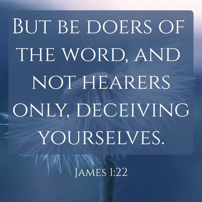 But be doers of the word, and not hearers only, deceiving yourselves. - James 1:22