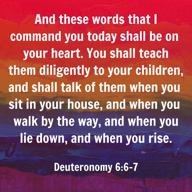 And these words that I command you today shall be on your heart. You shall teach them diligently to your children, and shall talk of them when you sit in your house, and when you walk by the way, and when you lie down, and when you rise. - Deuteronomy 6:6-7