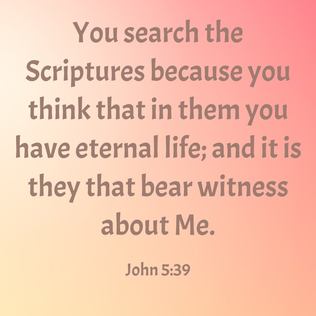 You search the Scriptures because you think that in them you have eternal life; and it is they that bear witness about Me. - John 5:39