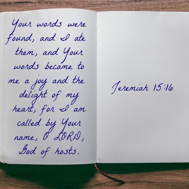 Your words were found, and I ate them, and Your words became to me a joy and the delight of my heart, for I am called by Your name, O LORD, God of hosts. - Jeremiah 15:16