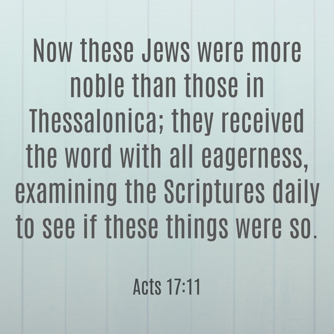 Now these Jews were more noble than those in Thessalonica; they received the word with all eagerness, examining the Scriptures daily to see if these things were so. - Acts 17:11