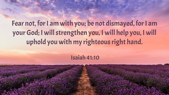 Fear not, for I am with you; be not dismayed, for I am your God; I will strengthen you, I will help you, I will uphold you with my righteous right hand. - Isaiah 41:10