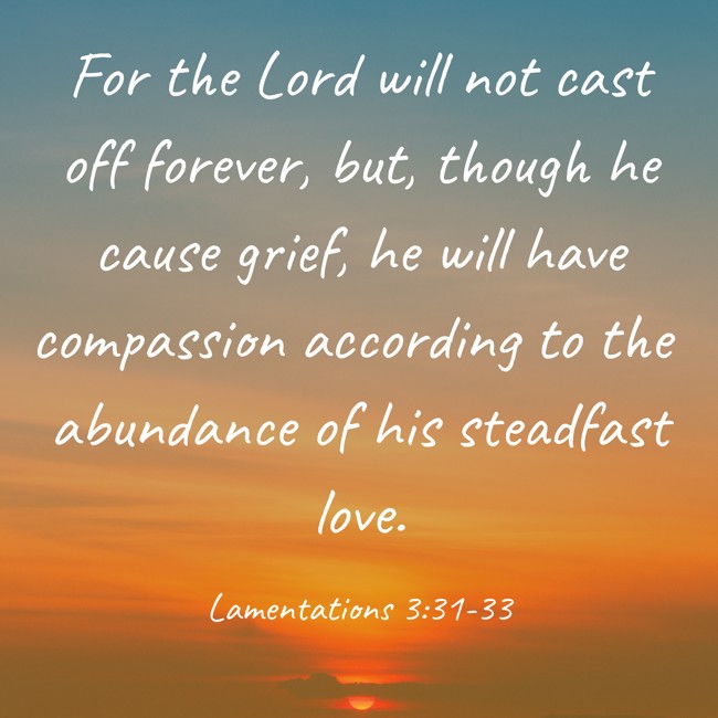 For the Lord will not cast off forever, but, though he cause grief, he will have compassion according to the abundance of his steadfast love. - Lamentations 3:31-33