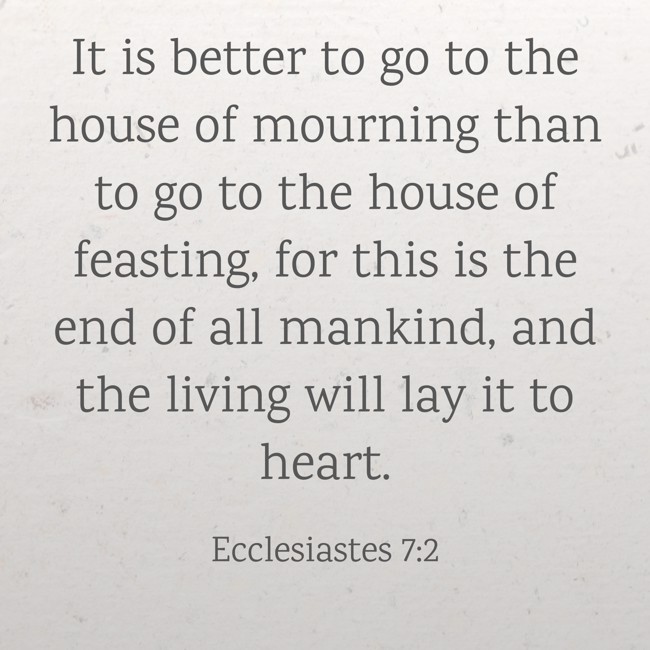 It is better to go to the house of mourning than to go to the house of feasting, for this is the end of all mankind, and the living will lay it to heart. - Ecclesiastes 7:2