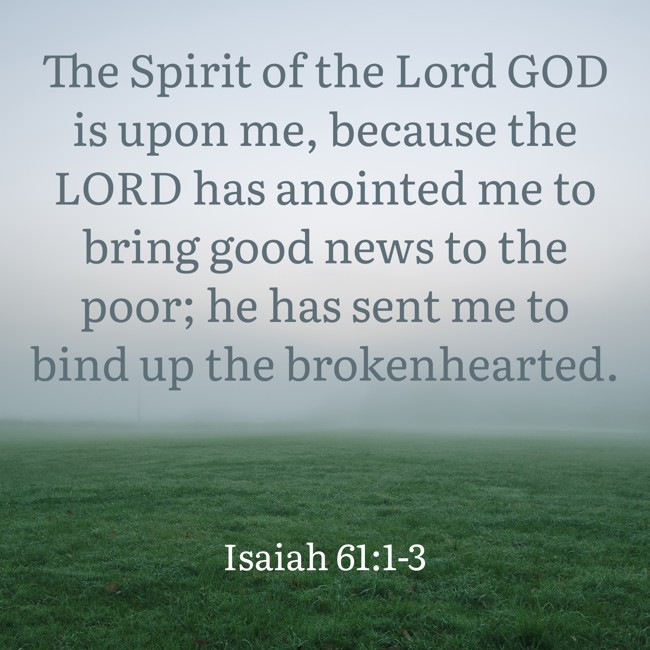 The Spirit of the Lord GOD is upon me, because the LORD has anointed me to bring good news to the poor; he has sent me to bind up the brokenhearted. - Isaiah 61:1-3
