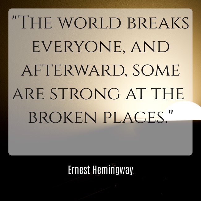 The world breaks everyone, and afterward, some are strong at the broken places. - Ernest Hemingway