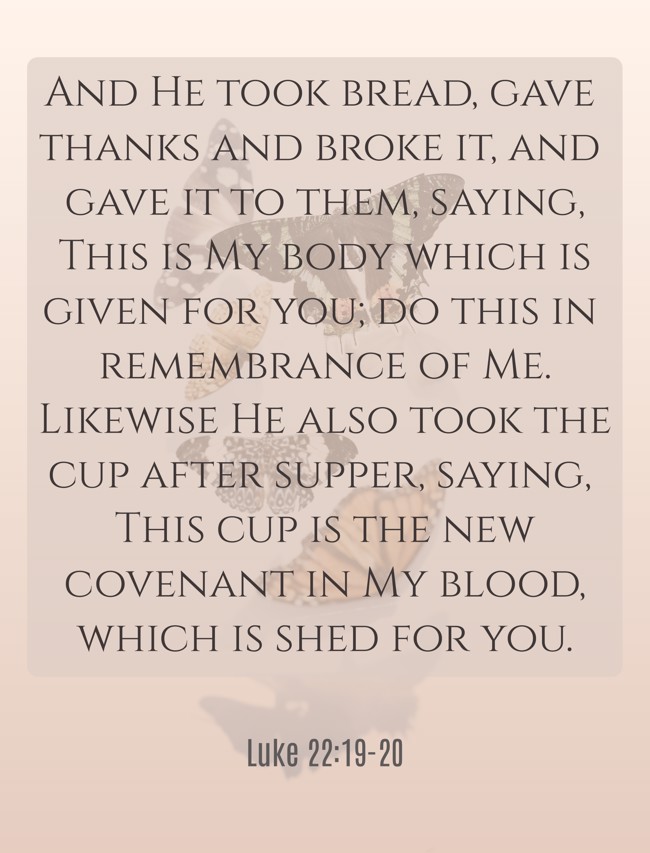 And He took bread, gave thanks and broke it, and gave it to them, saying, This is My body which is given for you; do this in remembrance of Me. Likewise He also took the cup after supper, saying, This cup is the new covenant in My blood, which is shed for you. - Luke 22:19-20