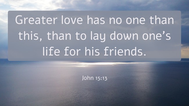 Greater love has no one than this, than to lay down one’s life for his friends. - John 15:13