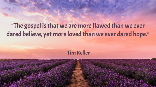 The gospel is that we are more flawed than we ever dared believe, yet more loved than we ever dared hope. - Tim Keller