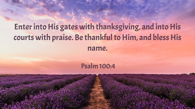 Enter into His gates with thanksgiving, and into His courts with praise. Be thankful to Him, and bless His name. - Psalm 100:4