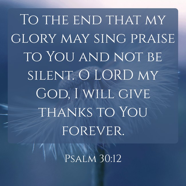 To the end that my glory may sing praise to You and not be silent. O LORD my God, I will give thanks to You forever. - Psalm 30:12