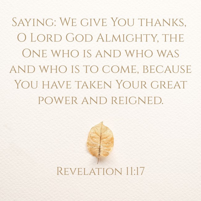 Saying: We give You thanks, O Lord God Almighty, the One who is and who was and who is to come, because You have taken Your great power and reigned. - Revelation 11:17