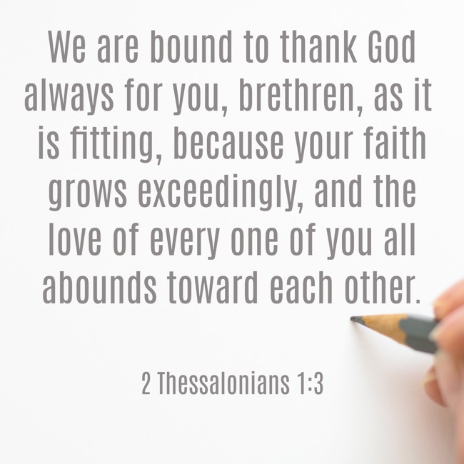 We are bound to thank God always for you, brethren, as it is fitting, because your faith grows exceedingly, and the love of every one of you all abounds toward each other. - 2 Thessalonians 1:3